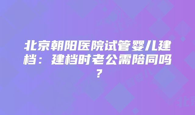 北京朝阳医院试管婴儿建档：建档时老公需陪同吗？