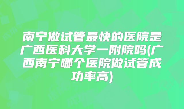南宁做试管最快的医院是广西医科大学一附院吗(广西南宁哪个医院做试管成功率高)