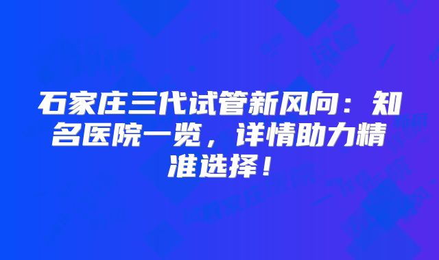 石家庄三代试管新风向：知名医院一览，详情助力精准选择！