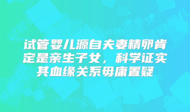 试管婴儿源自夫妻精卵肯定是亲生子女，科学证实其血缘关系毋庸置疑