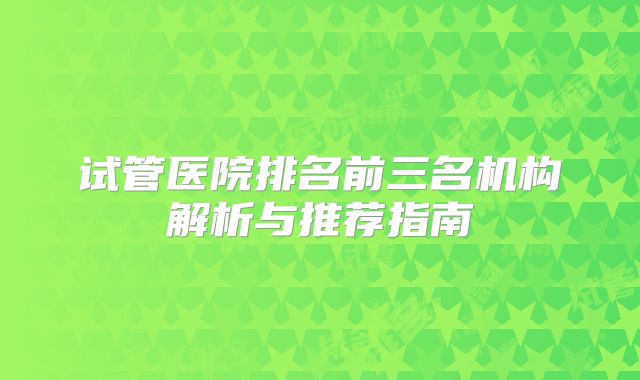 试管医院排名前三名机构解析与推荐指南