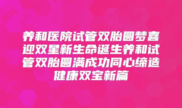 养和医院试管双胎圆梦喜迎双星新生命诞生养和试管双胎圆满成功同心缔造健康双宝新篇