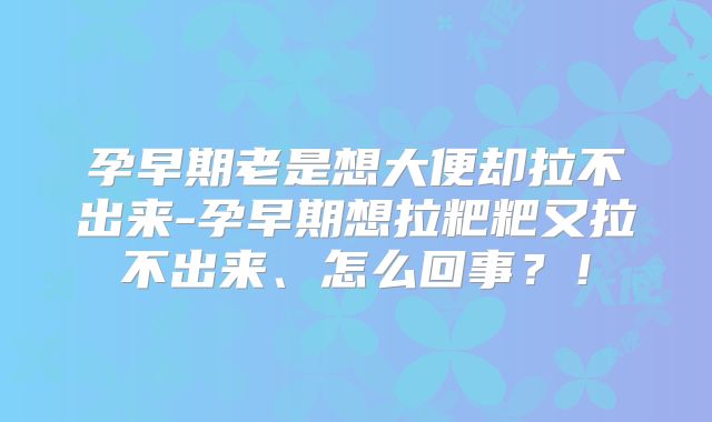 孕早期老是想大便却拉不出来-孕早期想拉粑粑又拉不出来、怎么回事?!