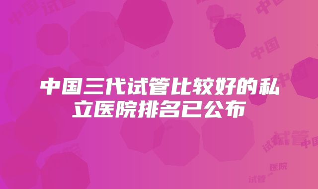 中国三代试管比较好的私立医院排名已公布