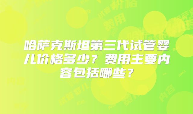 哈萨克斯坦第三代试管婴儿价格多少？费用主要内容包括哪些？