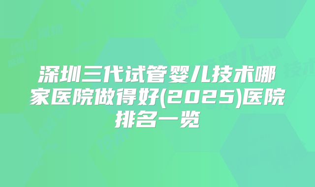深圳三代试管婴儿技术哪家医院做得好(2025)医院排名一览