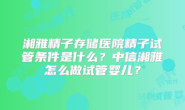 湘雅精子存储医院精子试管条件是什么？中信湘雅怎么做试管婴儿？