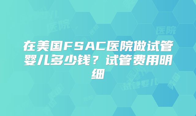 在美国FSAC医院做试管婴儿多少钱？试管费用明细