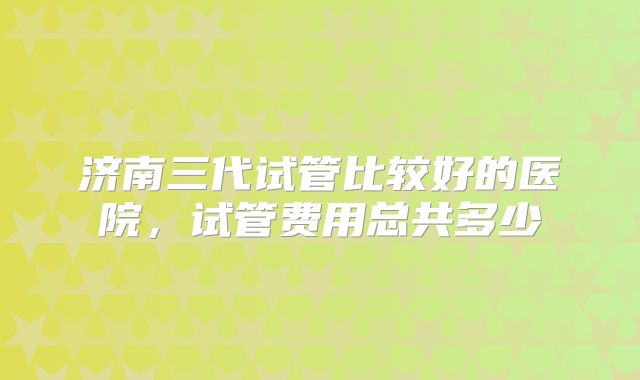 济南三代试管比较好的医院,试管费用总共多少