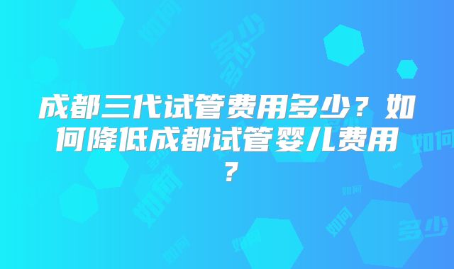 成都三代试管费用多少？如何降低成都试管婴儿费用？