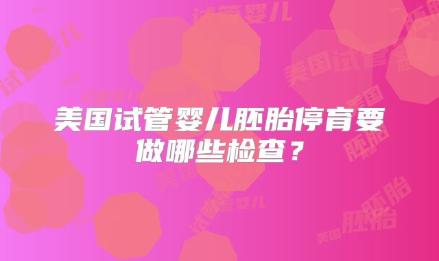 美国试管婴儿胚胎停育要做哪些检查?