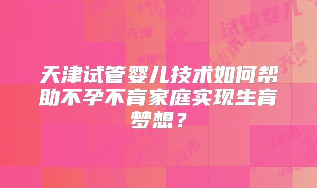 天津试管婴儿技术如何帮助不孕不育家庭实现生育梦想？