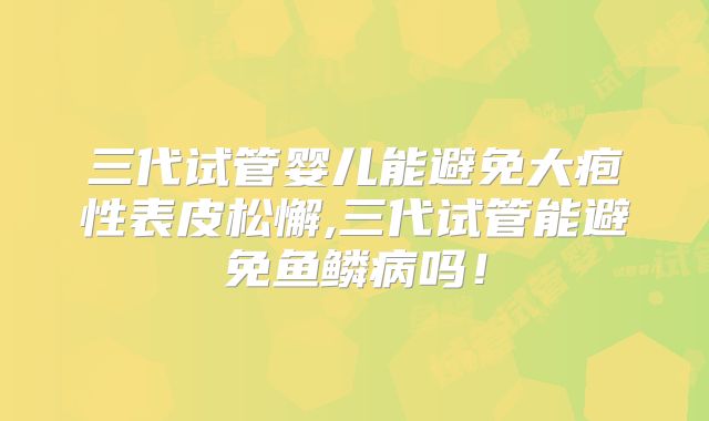 三代试管婴儿能避免大疱性表皮松懈,三代试管能避免鱼鳞病吗！