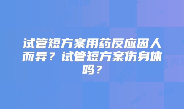 试管短方案用药反应因人而异？试管短方案伤身体吗？