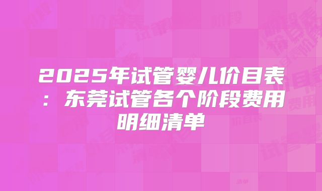 2025年试管婴儿价目表：东莞试管各个阶段费用明细清单