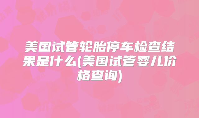 美国试管轮胎停车检查结果是什么(美国试管婴儿价格查询)
