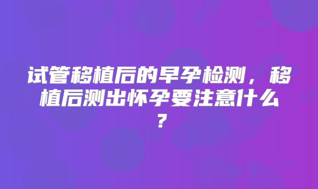 试管移植后的早孕检测，移植后测出怀孕要注意什么？