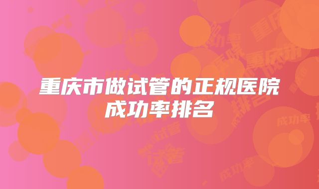 重庆市做试管的正规医院成功率排名