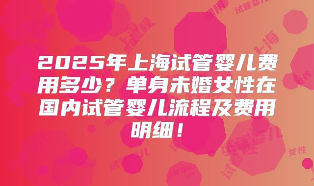 2025年上海试管婴儿费用多少？单身未婚女性在国内试管婴儿流程及费用明细！
