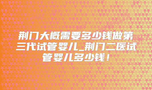 荆门大概需要多少钱做第三代试管婴儿_荆门二医试管婴儿多少钱！