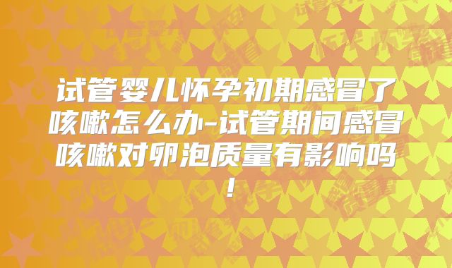 试管婴儿怀孕初期感冒了咳嗽怎么办-试管期间感冒咳嗽对卵泡质量有影响吗！
