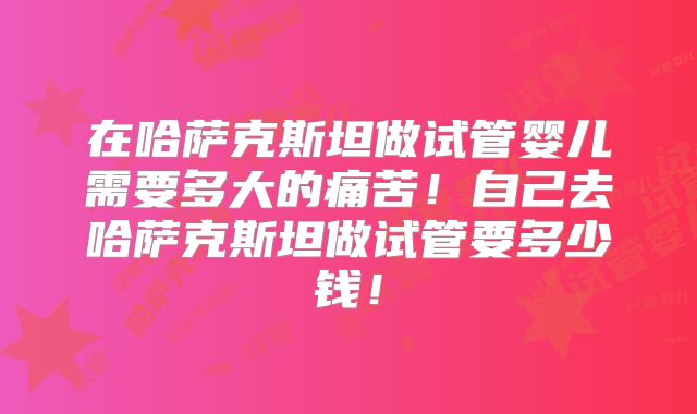 在哈萨克斯坦做试管婴儿需要多大的痛苦！自己去哈萨克斯坦做试管要多少钱！
