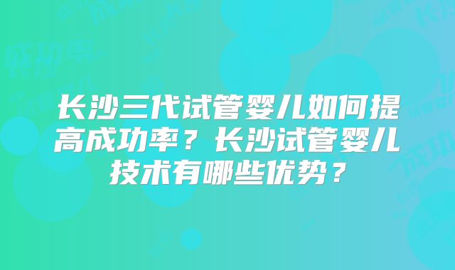 长沙三代试管婴儿如何提高成功率？长沙试管婴儿技术有哪些优势？