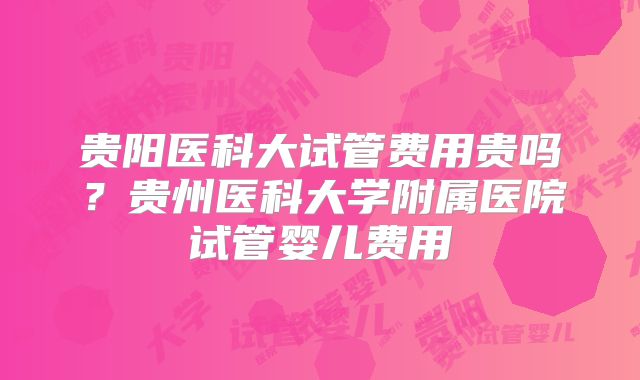 贵阳医科大试管费用贵吗?贵州医科大学附属医院试管婴儿费用