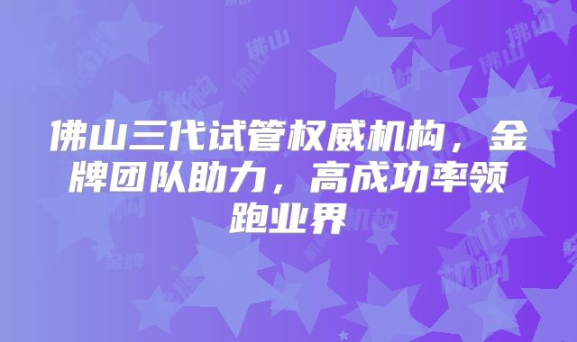 佛山三代试管权威机构,金牌团队助力,高成功率领跑业界