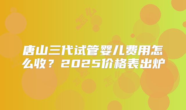 唐山三代试管婴儿费用怎么收？2025价格表出炉