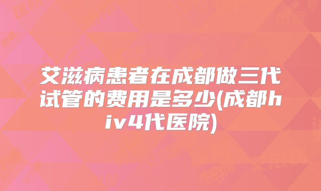 艾滋病患者在成都做三代试管的费用是多少(成都hiv4代医院)