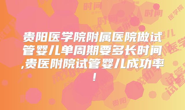 贵阳医学院附属医院做试管婴儿单周期要多长时间,贵医附院试管婴儿成功率!