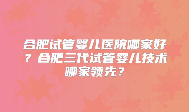 合肥试管婴儿医院哪家好？合肥三代试管婴儿技术哪家领先？