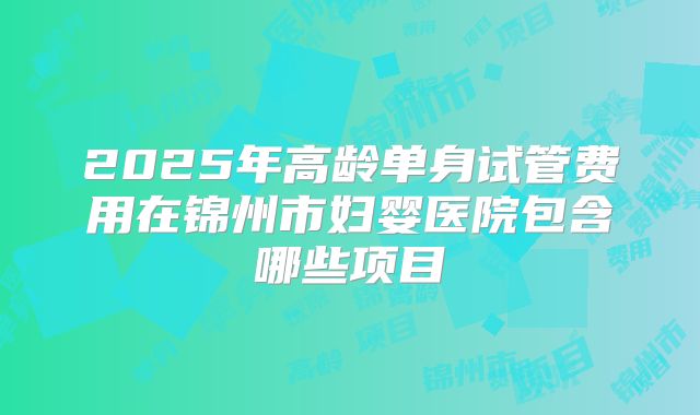 2025年高龄单身试管费用在锦州市妇婴医院包含哪些项目
