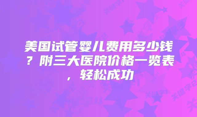 美国试管婴儿费用多少钱？附三大医院价格一览表，轻松成功