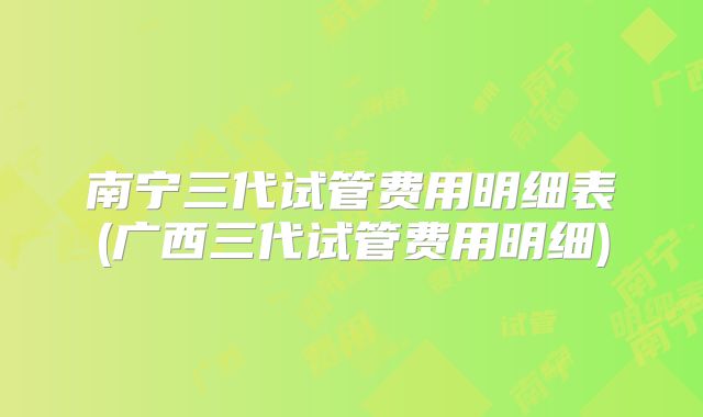 南宁三代试管费用明细表(广西三代试管费用明细)