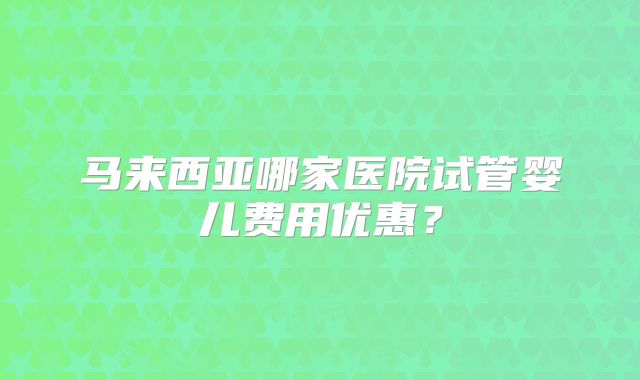 马来西亚哪家医院试管婴儿费用优惠？