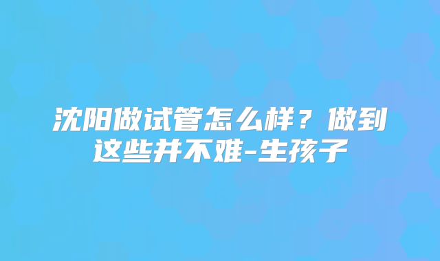 沈阳做试管怎么样?做到这些并不难-生孩子