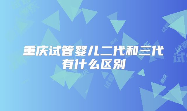重庆试管婴儿二代和三代有什么区别