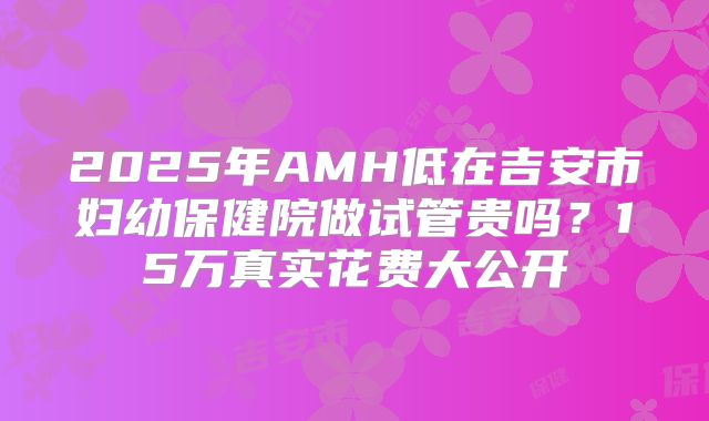 2025年AMH低在吉安市妇幼保健院做试管贵吗?15万真实花费大公开