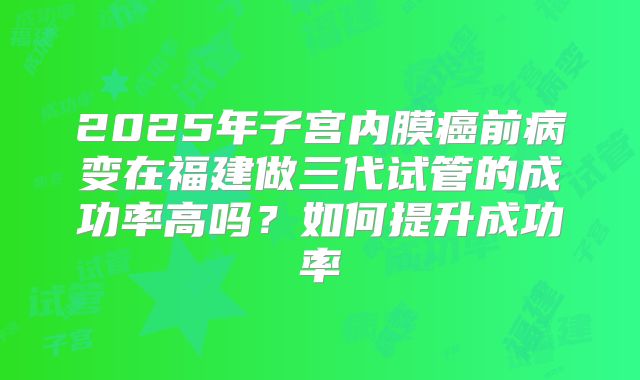 2025年子宫内膜癌前病变在福建做三代试管的成功率高吗？如何提升成功率