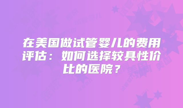 在美国做试管婴儿的费用评估：如何选择较具性价比的医院？