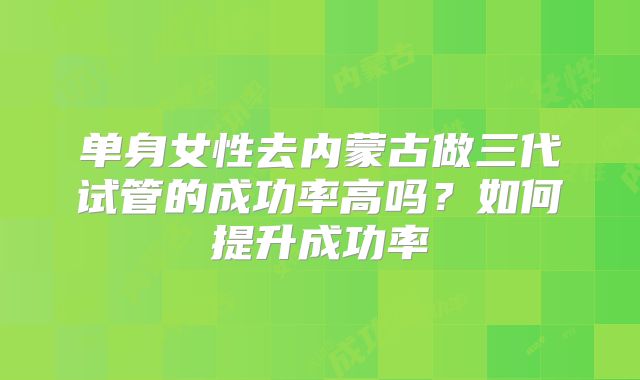 单身女性去内蒙古做三代试管的成功率高吗？如何提升成功率