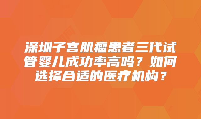 深圳子宫肌瘤患者三代试管婴儿成功率高吗？如何选择合适的医疗机构？