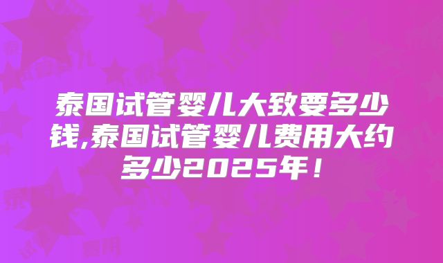 泰国试管婴儿大致要多少钱,泰国试管婴儿费用大约多少2025年！