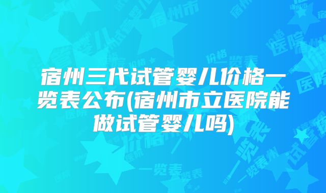 宿州三代试管婴儿价格一览表公布(宿州市立医院能做试管婴儿吗)