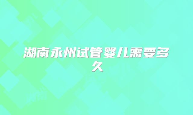 湖南永州试管婴儿需要多久