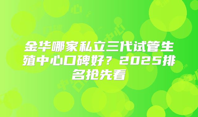金华哪家私立三代试管生殖中心口碑好?2025排名抢先看