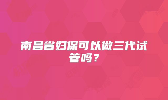 南昌省妇保可以做三代试管吗？