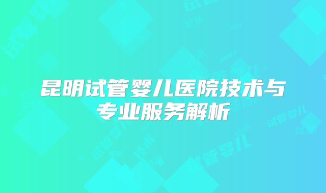 昆明试管婴儿医院技术与专业服务解析